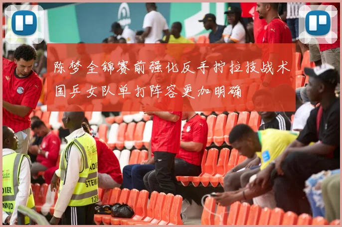 陈梦全锦赛前强化反手拧拉技战术国乒女队单打阵容更加明确