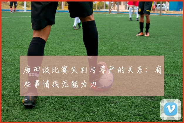 唐田谈比赛失利与尊严的关系：有些事情我无能为力