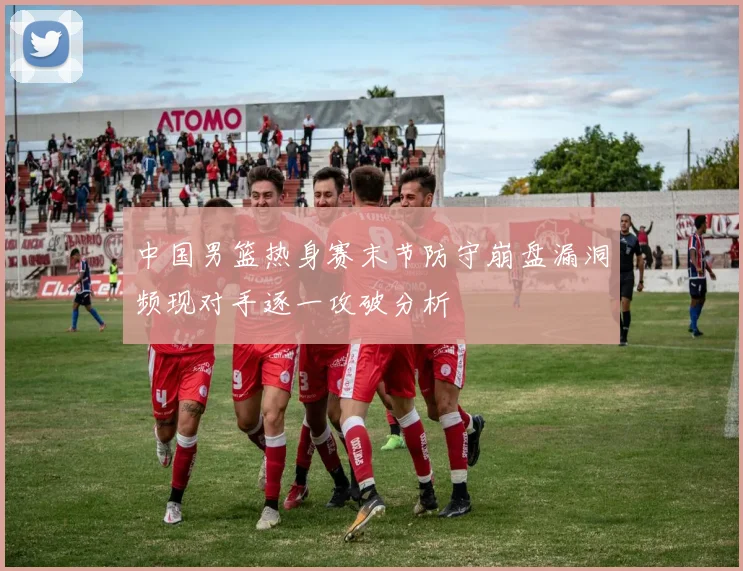 中国男篮热身赛末节防守崩盘漏洞频现对手逐一攻破分析
