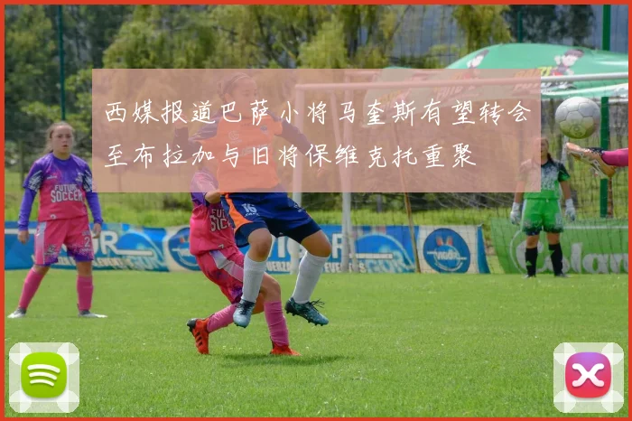 西媒报道巴萨小将马奎斯有望转会至布拉加与旧将保维克托重聚