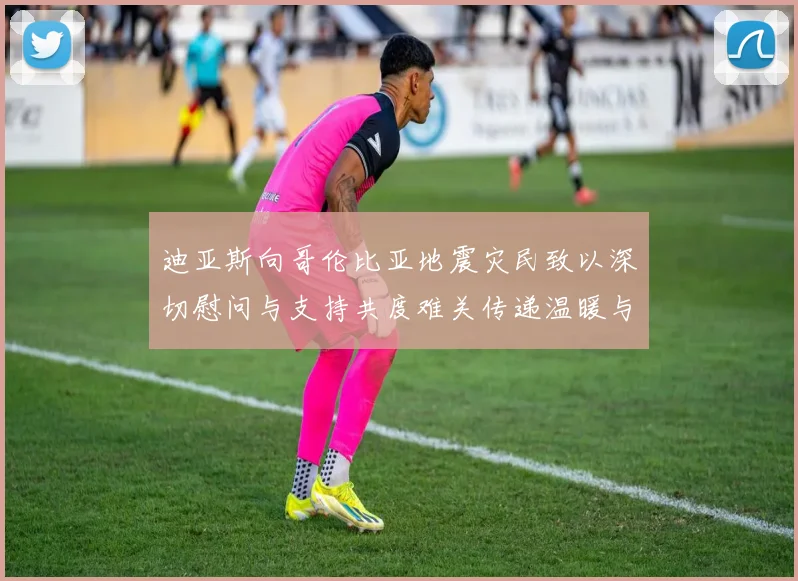 迪亚斯向哥伦比亚地震灾民致以深切慰问与支持共度难关传递温暖与力量
