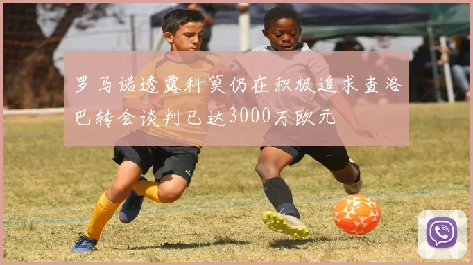 罗马诺透露科莫仍在积极追求查洛巴转会谈判已达3000万欧元
