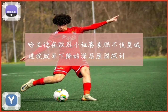 哈兰德在欧冠小组赛表现不佳曼城进攻效率下降的深层原因探讨