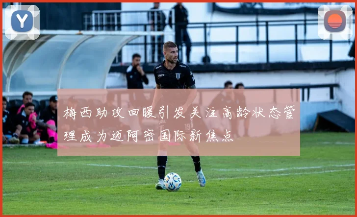 梅西助攻回暖引发关注高龄状态管理成为迈阿密国际新焦点