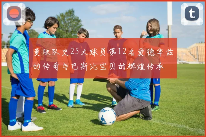 曼联队史25大球员第12名爱德华兹的传奇与巴斯比宝贝的辉煌传承