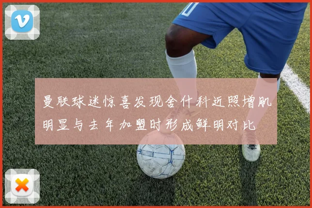 曼联球迷惊喜发现舍什科近照增肌明显与去年加盟时形成鲜明对比