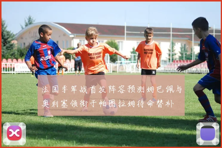 法国季军战首发阵容预测姆巴佩与奥利塞领衔于帕图拉姆待命替补